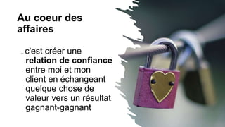Au coeur des
affaires
… c'est créer une
relation de confiance
entre moi et mon
client en échangeant
quelque chose de
valeur vers un résultat
gagnant-gagnant
 