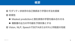 概要
2022/2/2 3
p モダリティ非依存の自己教師あり学習の手法を提案
p 新規性
n Masked predictionと潜在表現の学習を組み合わせる
n 複数層の出力の平均値を予測対象とする
p Vision, NLP, SpeechでSOTAまたはそれと同程度の性能
 