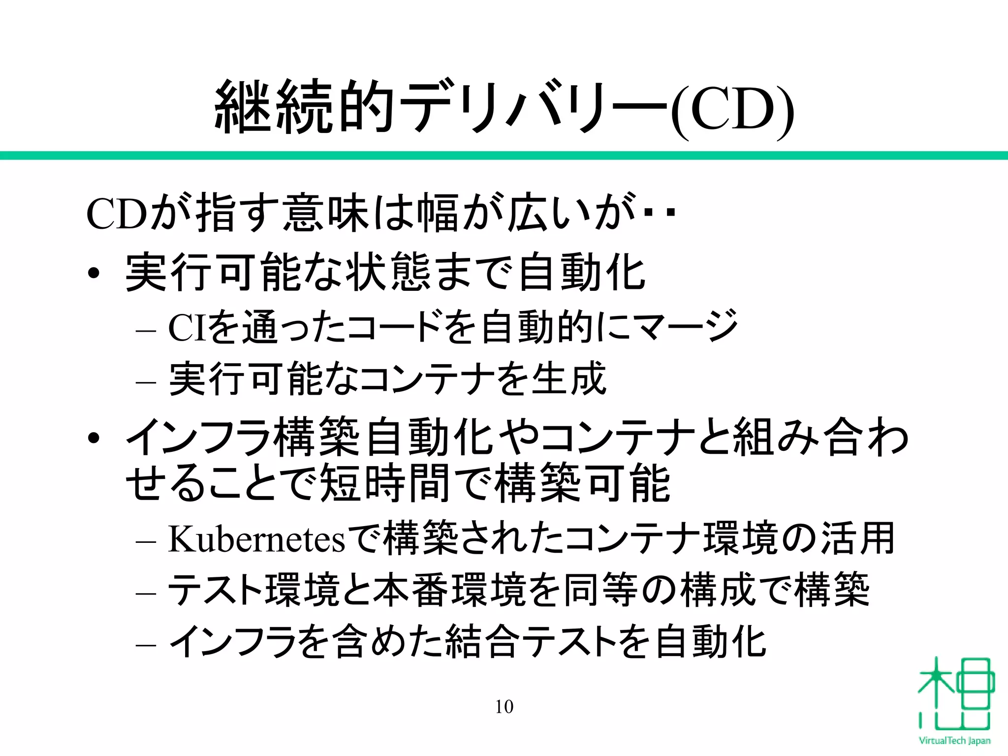 継続的デリバリー(CD)
CDが指す意味は幅が広いが・・
• 実行可能な状態まで自動化
– CIを通ったコードを自動的にマージ
– 実行可能なコンテナを生成
• インフラ構築自動化やコンテナと組み合わ
せることで短時間で構築可能
– Kubernetesで構築されたコンテナ環境の活用
– テスト環境と本番環境を同等の構成で構築
– インフラを含めた結合テストを自動化
10
 