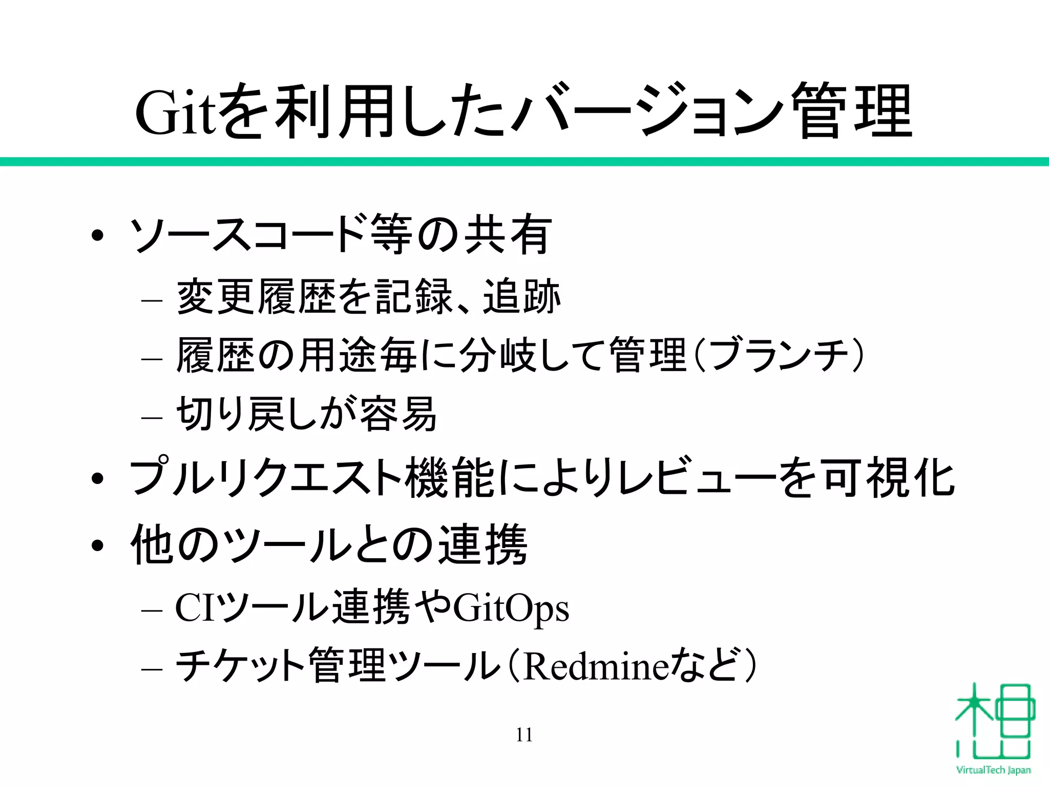 Gitを利用したバージョン管理
• ソースコード等の共有
– 変更履歴を記録、追跡
– 履歴の用途毎に分岐して管理（ブランチ）
– 切り戻しが容易
• プルリクエスト機能によりレビューを可視化
• 他のツールとの連携
– CIツール連携やGitOps
– チケット管理ツール（Redmineなど）
11
 