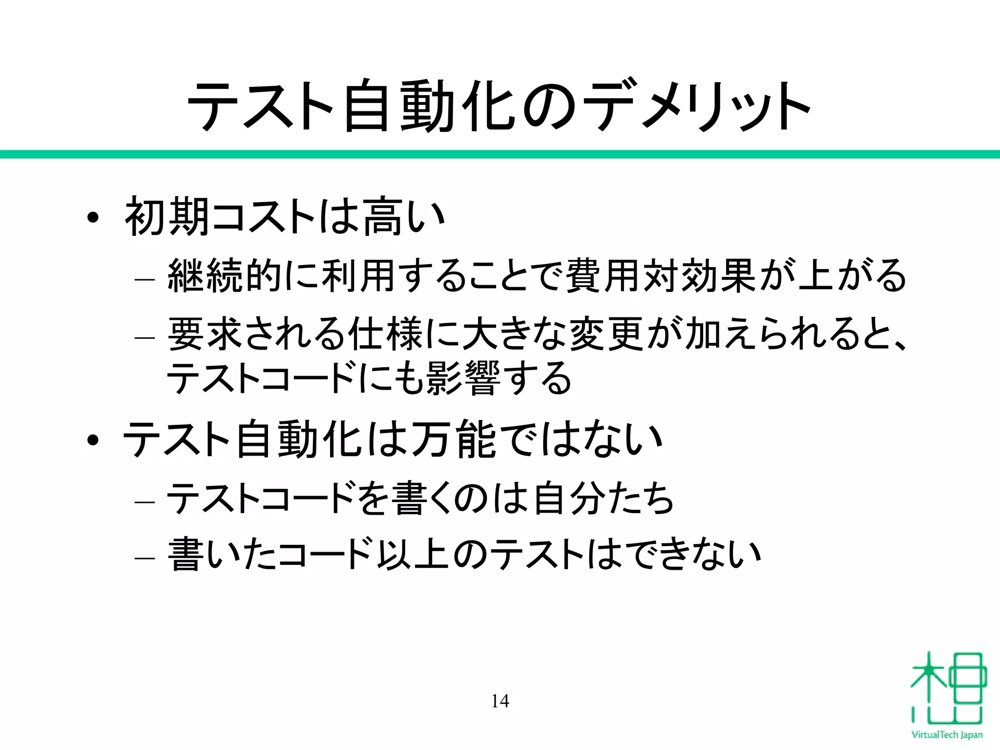 テスト自動化のデメリット
• 初期コストは高い
– 継続的に利用することで費用対効果が上がる
– 要求される仕様に大きな変更が加えられると、
テストコードにも影響する
• テスト自動化は万能ではない
– テストコードを書くのは自分たち
– 書いたコード以上のテストはできない
14
 