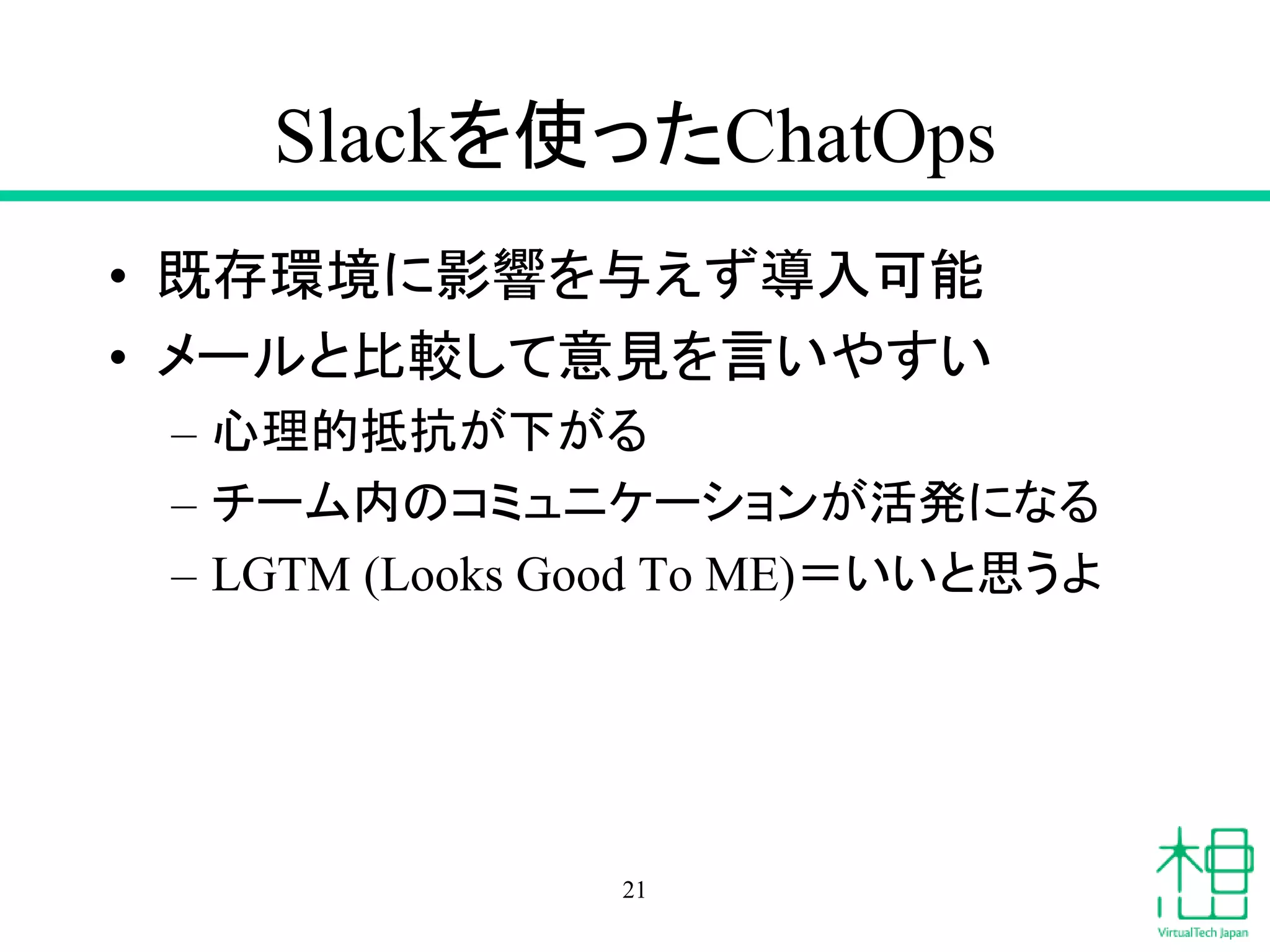 Slackを使ったChatOps
• 既存環境に影響を与えず導入可能
• メールと比較して意見を言いやすい
– 心理的抵抗が下がる
– チーム内のコミュニケーションが活発になる
– LGTM (Looks Good To ME)＝いいと思うよ
21
 