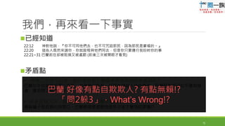 • 神第二次說可以去，為什麼啟程巴蘭還被耶和華的使者處罰呢?!
巴蘭似乎知道神祝福以色列；也揀選以色列，但因為神給人自由意志，巴蘭因為自己似乎還有疑
慮，還是問了神第二次
• 使者阻撓三次，直到驢子開口，巴蘭才看見嗎?
無論驢子是否真的有開口，巴蘭難道要提醒這麼多次後才覺悟認罪嘛!?
巴蘭 好像有點自欺欺人? 有點無賴!?
「問2躲3」，What’s Wrong!?
已經知道
矛盾點
15
我們，再來看一下事實
22:12 神對他說，『你不可同他們去，也不可咒詛那民，因為那民是蒙福的。』
22:20 這些人既然來請你，你就啟程與他們同去，但是你只要遵行我吩咐你的事
22:21~31 巴蘭前往卻被阻撓又被處罰 (前後三次被開眼才看見)
 