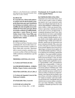 (Omite-se o Ato Penitencial que é substituído     Proclamação do Evangelho de Jesus
pela imposição das cinzas após a homilia. Neste
tempo não se canta o Glória).
                                                  Cristo segundo Mateus

                                                  06. PARTILHANDO A PALAVRA
04. ORAÇÃO
                                                  Juntamente com a Sexta-feira Santa, este é
D. Concedei-nos, ó Deus todo-podero-
                                                  o dia no qual se pede a todos os adultos
so, iniciar com este dia de jejum o tem-          que jejuem, isto é, que renunciem a pelo
po da Quaresma, para que a penitência             menos uma refeição importante do dia, em
nos fortaleça no combate contra as ar-            sinal de disponibilidade e solidariedade com
madilhas do mal; mergulha-nos na inti-            tantos irmãos e irmãs que passam fome.
midade do Vosso amor, para que, firmes            Tentar se aproximar o máximo possível da
na oração e ardentes na solidariedade,            dor do outro é reviver, de algum modo, a
esperemos a santa Páscoa de nosso                 compaixão deixada por Jesus Cristo. Sem-
Senhor Jesus Cristo, Vosso Filho, que             pre que fazemos isso temos a oportunidade
convosco vive e reina, na unidade do              de nos tornarmos pessoas melhores. A nos-
Espírito Santo. Amém!                             sa vida é sempre rodeada de gestos, de si-
                                                  nais, desde os mais simples, aqueles que nós
05. DEUS NOS FALA                                 entendemos logo o sentido, até os mais com-
C.1 A Palavra de Deus é luz para a nossa          plicados, aqueles que nós demoramos um
                                                  pouco mais para entender. Mas, uma coisa
caminhada de fé. Através dela vemos a ex-
                                                  é certa, todo gesto ou sinal tem a intenção
periência de muitos homens e mulheres na
                                                  de nos mostrar alguma coisa, de nos levar a
busca diária pela conversão. Queremos             algum lugar ou mesmo de nos ajudar a fa-
abrir os nossos corações, aumentar a nos-         zer uma determinada experiência. Todo ges-
sa escuta e acolher a Palavra de Deus para        to ou sinal traz em si um desejo, aponta para
melhor aceitarmos e entendermos o que Ele         um objetivo. Essa regra também vale para
nos pede.                                         os gestos ou os sinais que nós utilizamos
                                                  dentro da nossa liturgia. E hoje, de modo
PRIMEIRA LEITURA: Jl 2, 12-18                     especial, nós vivenciamos um gesto muito
                                                  antigo e também muito significativo na nos-
L.1 Leitura da Profecia de Joel.                  sa espiritualidade cristã, principalmente
                                                  quando bem compreendido e vivido de
SALMO RESPONSORIAL - Sl 50(51)                    maneira digna. A cinza que iremos receber
Refrão: Pequei, Senhor, misericórdia.             nas nossas cabeças é definida como "sinal
                                                  sacramental da nossa conversão". Isso nos
                                                  ajuda a entender que pouco sentido tem as
SEGUNDA LEITURA: 2Cor 5, 20-6, 2
                                                  cinzas na cabeça se não há um comprome-
                                                  timento, uma resposta fiel em relação a isso
L.2 Leitura da Segunda Carta de São               que se busca: conversão, mudança de vida,
Paulo aos Coríntios.                              um "rasgar os corações", para usar as pala-
                                                  vras do profeta Joel. Entendendo bem este
EVANGELHO: Mt 6, 1-6.16-18                        sinal da cinza na nossa cabeça, assumire-
                                                  mos com maior liberdade e sinceridade
CANTO DE ACLAMAÇÃO                                evangélica o chamado que Deus faz a cada
Louvor a vós, ó Cristo, Rei ... nº 369            um de nós.
 