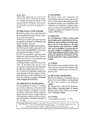 da CF 2012                                             11. PAI NOSSO
(Após o Hino, alguém explica o cartaz da CF e          D. Neste início da Campanha da
convoca todo o povo a participar da campa-             Fraternidade, peçamos a Deus que nos aju-
nha, sobretudo dos grupos de reflexão, Via Sa-
cra e celebrações dominicais. Pode-se, neste           de a ser mais interessados pela promoção
momento marcar as primeiras casas onde se-             da saúde na família e na comunidade. Que
rão realizados os encontros dos grupos de re-          saibamos ser acolhedores e ajudar as pes-
flexão).                                               soas a viverem com dignidade. Rezemos
                                                       confiantes a oração que o próprio Cristo nos
09. PRECES DA COMUNIDADE                               ensinou. Pai Nosso...
D. Irmãos e irmãs, neste tempo favorável
para intensificarmos nossa oração, eleve-              12. ORAÇÃO
mos a Deus nossa prece.                                D. Concedei-nos, ó Deus, sermos mais
L.1 Pelo povo cristão, para que neste tem-             interessados pelo conhecimento da rea-
po sagrado se alimente com abundância da               lidade da saúde pública em nosso país.
Palavra de Deus, rezemos.                              Que à luz da vossa Palavra e da ética
Todos: Senhor, escutai a nossa prece.                  cristã sejamos mais fraternos e solidá-
L.2 Pelo mundo inteiro, para que nossos                rios com as famílias e pessoas que lu-
dias corram na tranquilidade e na paz, tem-            tam por melhores condições de vida e
po de graça e salvação, rezemos...                     saúde. Que saibamos apoiar aqueles pro-
L.1 Por nós, pecadores, para que neste                 jetos que colocam a economia a serviço
tempo nos voltemos para Deus, reconhe-                 do bem social. Por Cristo, nosso Senhor.
cendo seu rosto, no rosto daqueles que                 Amém.
buscam mais saúde, rezemos.
L.2 Dirigi, Senhor, conforme a vossa von-              13. AVISOS
tade, as intenções dos povos e dos                     D. Os adultos que se preparam para o Ba-
governantes, para que eles se empenhem                 tismo, deverão vivenciar intensamente todos
em difundir a saúde sobre toda a terra...              os Domingos da Quaresma, com seus res-
L.1 Fortalecei na fidelidade aqueles que               pectivos ritos.
tudo abandonaram para seguir a Cristo,
particularmente os que se dedicam ao cui-              14. BÊNÇÃO E DESPEDIDA
dado dos enfermos, rezemos. (Concluir                  D. Deus nos abençoe e nos guarde. Ele nos
com a Oração da CF/2012).                              mostre Seu rosto brilhante, tenha piedade
                                                       de nós e nos conceda a sua Salvação!
10. APRESENTAÇÃO DOS DONS                              Amém!
C.1 Já recebemos as cinzas. É o sinal de               D. Abençoe-nos o Deus Todo-Poderoso:
que estamos dispostos a uma conversão                  Pai e Filho, e Espírito Santo. T: Amém.
do nosso coração. Coloquemos no altar                  D. Ide em paz e que o Senhor vos acompa-
do Senhor, com nossas ofertas, orações e               nhe! T: Graças a Deus!
jejum deste dia o nosso compromisso de
zelar pela nossa saúde em todos os níveis:             15. CANTO
pessoal, familiar e comunitário. Bendito és            A necessidade era tanta... nº 786
Tu... nº 490
 Secretariado Diocesano de Pastoral Av. João XXIII, 410-Centro 29930-420-S. Mateus/ES - Tel: (27) 3763.1177
   Fax 3763.3104 - E-mail: secretariado@diocesedesaomateus.org.br / Site: www.diocesedesaomateus.org.br
                 Rádio Católica da nossa região, é a Kairós FM 94,7. www.radiokairos.com.br
        Associe-se ao Clube do Ouvinte e ajude a manter a rádio. Informações pelo telefone 3767-2000.
 