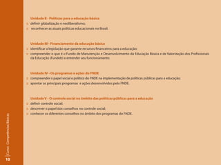 10
Curso:CompetênciasBásicas
Unidade II - Políticas para a educação básica
:: 	 definir globalização e neoliberalismo;
::	 reconhecer as atuais políticas educacionais no Brasil.
Unidade III - Financiamento da educação básica
:: 	 identificar a legislação que garante recursos financeiros para a educação;
:: 	 compreender o que é o Fundo de Manutenção e Desenvolvimento da Educação Básica e de Valorização dos Profissionais
da Educação (Fundeb) e entender seu funcionamento.
Unidade IV - Os programas e ações do FNDE
:: 	 compreender o papel social e político do FNDE na implementação de políticas públicas para a educação;
:: 	 apontar os principais programas e ações desenvolvidos pelo FNDE.
	 Unidade V - O controle social no âmbito das políticas públicas para a educação
:: 	 definir controle social;
:: 	 descrever o papel dos conselhos no controle social;
:: 	 conhecer os diferentes conselhos no âmbito dos programas do FNDE.
 