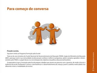 ParaComeçodeconversa
11
Para começo de conversa
Prezado cursista,
Seja bem-vindo ao Programa Formação pela Escola!
Trata-se de uma iniciativa do Fundo Nacional de Desenvolvimento da Educação (FNDE), órgão do Ministério da Educação
(MEC), para que você e sua comunidade escolar possam conhecer melhor os programas, ações e projetos apoiados e desen-
volvidos pelo FNDE e o papel desses na concretização dos objetivos da política educacional brasileira.
A expectativa é que o Formação pela Escola prepare cidadãos que atuem em parceria com o governo, de modo a buscar a
melhoria da escola, facilitando o acesso, a permanência e o desenvolvimento de crianças, jovens e adultos matriculados nos
diferentes níveis e modalidades de ensino.
 