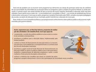 12
Curso:CompetênciasBásicas
Você está de parabéns por se inscrever neste programa! Isso demonstra seu desejo de participar ainda mais do cotidiano
de sua comunidade. Por intermédio da sua atuação direta nos programas, ações e projetos do governo federal, ou ainda exer-
cendo o “controle social”, não restam dúvidas de que os recursos de nossos impostos destinados à educação serão mais bem
utilizados. Quem ganha somos todos nós – a comunidade local, a sociedade e o Brasil –, com escolas de qualidade para formar
e desenvolver nosso povo. É certo que as ações, programas e projetos financiados pelo FNDE, somados ao projeto pedagógico
das escolas e ao plano de educação do seu município, podem transformar a educação de nosso país.
Boas-vindas ao Curso Competências Básicas, que proporcionará conhecimentos sobre políticas públicas educacionais imple-
mentadas pelo governo federal.
Assim, esperamos que, ao final das leituras, propostas da realiza-
ção das atividades e do trabalho final, você seja capaz de:
:: compreender o sentido das políticas públicas na área social, no contex-
to da sociedade contemporânea;
::	 reconhecer as políticas para a educação básica, implementadas pelo
Estado brasileiro;
:: conhecer as fontes de financiamento da educação básica e os mecanis-
mos para que a comunidade faça o acompanhamento e o controle social
dos recursos destinados à educação;
::	 reconhecer o papel social do Fundo Nacional de Desenvolvimento da
Educação (FNDE) no apoio às políticas públicas para a educação básica,
mediante a implementação de diferentes programas e ações, e ainda
mediante o financiamento de projetos educacionais;
::	 conhecer a dinâmica dos conselhos que atuam no controle das ações,
programas e projetos educacionais e como se dá a participação da comunidade nesses conselhos.
 