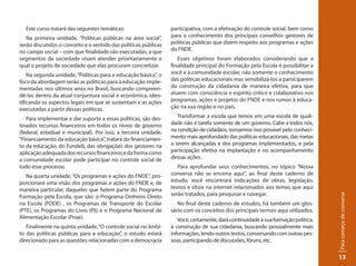 participativa, com a efetivação do controle social, bem como
para o conhecimento dos principais conselhos gestores de
políticas públicas que dizem respeito aos programas e ações
do FNDE.
Esses objetivos foram elaborados considerando que a
finalidade principal do Formação pela Escola é possibilitar a
você e à comunidade escolar, não somente o conhecimento
das políticas educacionais mas sensibilizá-los a participarem
da construção da cidadania de maneira efetiva, para que
atuem com consciência e espírito crítico e colaborativo nos
programas, ações e projetos do FNDE e nos rumos à educa-
ção na sua região e no país.
Transformar a escola que temos em uma escola de quali-
dade não é tarefa somente de um governo. Cabe a todos nós,
na condição de cidadãos, tornarmos isso possível pelo conheci-
mento mais aprofundado das políticas educacionais, das metas
a serem alcançadas e dos programas implementados, e pela
participação efetiva na implantação e no acompanhamento
dessas ações.
Para aprofundar seus conhecimentos, no tópico “Nossa
conversa não se encerra aqui”, ao final deste caderno de
estudo, você encontrará indicações de obras, legislação,
textos e sítios na internet relacionados aos temas que aqui
serão tratados, para pesquisar e navegar.
No final deste caderno de estudos, há também um glos-
sário com os conceitos dos principais termos aqui utilizados.
Você,certamente,darácontinuidadeàsuaformaçãopolítica,
à construção de sua cidadania, buscando pessoalmente mais
informações,lendooutrostextos,conversandocomoutraspes-
soas, participando de discussões, fóruns, etc.
Paracomeçodeconversa
13
Este curso tratará das seguintes temáticas:
Na primeira unidade, “Políticas públicas na área social”,
serão discutidos o conceito e o sentido das políticas públicas
no campo social – com que finalidade são executadas, a que
segmentos da sociedade visam atender prioritariamente e
qual o projeto de sociedade que elas procuram concretizar.
Na segunda unidade,“Políticas para a educação básica”, o
foco da abordagem serão as políticas para a educação imple-
mentadas nos últimos anos no Brasil, buscando compreen-
dê-las dentro da atual conjuntura social e econômica, iden-
tificando os aspectos legais em que se sustentam e as ações
executadas a partir dessas políticas.
Para implementar e dar suporte a essas políticas, são des-
tinados recursos financeiros em todos os níveis de governo
(federal, estadual e municipal). Por isso, a terceira unidade,
“Financiamento da educação básica”, tratará do financiamen-
to da educação, do Fundeb, das obrigações dos gestores na
aplicaçãoadequadadosrecursosfinanceirosedaformacomo
a comunidade escolar pode participar no controle social de
todo esse processo.
Na quarta unidade, “Os programas e ações do FNDE”, pro-
porcionará uma visão dos programas e ações do FNDE e, de
maneira particular, daqueles que fazem parte do Programa
Formação pela Escola, que são: o Programa Dinheiro Direto
na Escola (PDDE) , os Programas de Transporte do Escolar
(PTE), os Programas do Livro (Pli) e o Programa Nacional de
Alimentação Escolar (Pnae).
Finalmente na quinta unidade,“O controle social no âmbi-
to das políticas públicas para a educação”, o estudo estará
direcionado para as questões relacionadas com a democracia
 