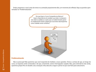14
Curso:CompetênciasBásicas
Então, propomos a você, antes de entrar no conteúdo propriamente dito, um momento de reflexão. Veja as questões apre-
sentadas no“Problematizando”.
Problematizando
Não se preocupe! Não queremos que você responda de imediato a essas questões. Temos a certeza de que, ao longo do
curso, as respostas serão construídas e de que, certamente, outras interrogações surgirão. Mas, para estimulá-lo mais ainda,
queremos propor-lhe um desafio. Leia a situação crítica descrita a seguir e pense no que você faria para solucioná-la.
Por que fazer o Curso Competências Básicas?
Qual a importância em ampliar sua visão e compreen-
são sobre as políticas e ações que um determinado gover-
no implementa? Qual o papel que você deve desempenhar
como cidadão nesse contexto?
 