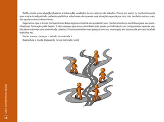 16
Curso:CompetênciasBásicas
Reflita sobre essa situação durante a leitura das unidades deste caderno de estudos. Pense em como os conhecimentos
que você está adquirindo poderão ajudá-lo a solucionar não apenas essa situação exposta por nós, mas também outras, reais,
das quais tenha conhecimento.
Esperamos que o Curso Competências Básicas possa motivá-lo a expandir seus conhecimentos e contribua para sua cami-
nhada no Formação pela Escola. E não esqueça que essa caminhada não pode ser individual, um compromisso apenas seu.
Ela deve se tornar uma caminhada coletiva. Procure envolver mais pessoas em seu município, em sua escola, em seu local de
trabalho etc.
Então, vamos começar o estudo da unidade I.
Boa leitura e muita disposição nesse início de curso!
 