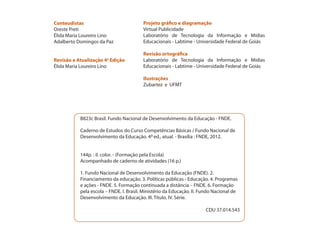 Conteudistas
Oreste Preti
Élida Maria Loureiro Lino
Adalberto Domingos da Paz
Revisão e Atualização 4a
Edição
Élida Maria Loureiro Lino
Projeto gráfico e diagramação
Virtual Publicidade
Laboratório de Tecnologia da Informação e Mídias
Educacionais - Labtime - Universidade Federal de Goiás
Revisão ortográfica
Laboratório de Tecnologia da Informação e Mídias
Educacionais - Labtime - Universidade Federal de Goiás
Ilustrações
Zubartez e UFMT
B823c Brasil. Fundo Nacional de Desenvolvimento da Educação - FNDE.
Caderno de Estudos do Curso Competências Básicas / Fundo Nacional de
Desenvolvimento da Educação. 4a ed., atual. - Brasília : FNDE, 2012.
144p. : il. color. - (Formação pela Escola)
Acompanhado de caderno de atividades (16 p.)
1. Fundo Nacional de Desenvolvimento da Educação (FNDE). 2.
Financiamento da educação. 3. Políticas públicas - Educação. 4. Programas
e ações - FNDE. 5. Formação continuada a distância – FNDE. 6. Formação
pela escola – FNDE. I. Brasil. Ministério da Educação. II. Fundo Nacional de
Desenvolvimento da Educação. III. Título. IV. Série.
CDU 37.014.543
 