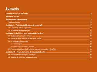 Sumário
Contextualização do curso
Plano de ensino
Para começo de conversa
Problematizando
Unidade I – Políticas públicas na área social
1.1. Sociedade, Estado e governo
1.2. As políticas públicas sociais
Unidade II – Políticas para a educação básica
2.1. Globalização e neoliberalismo
2.2. Estado do bem-estar ou do mal-estar social?
2.3. As políticas educacionais
2.3.1. Textos legais
2.3.2. Políticas públicas educacionais
2.4. Panorama da Educação brasileira: avanços, conquistas e desafios
Unidade III – Financiamento da educação básica
3.1. Recursos financeiros para educação
3.2. Receitas de impostos para a educação
____________________________________________________________________________ 6
_______________________________________________________________________________________ 7
______________________________________________________________________________ 9
______________________________________________________________________________________ 12
__________________________________________________________ 17
________________________________________________________________________ 19
_________________________________________________________________________ 23
_________________________________________________________ 29
_______________________________________________________________________ 29
___________________________________________________________ 32
___________________________________________________________________________ 33
___________________________________________________________________________________ 33
____________________________________________________________________ 36
_________________________________________ 39
_____________________________________________________ 45
__________________________________________________________________ 46
________________________________________________________________ 49
 