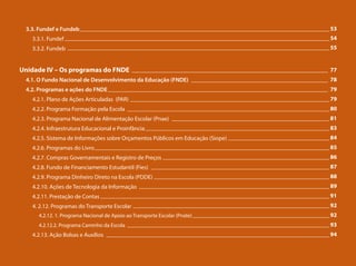 3.3. Fundef e Fundeb
3.3.1. Fundef
3.3.2. Fundeb
Unidade IV – Os programas do FNDE
4.1. O Fundo Nacional de Desenvolvimento da Educação (FNDE)
4.2. Programas e ações do FNDE
4.2.1. Plano de Ações Articuladas (PAR)
4.2.2. Programa Formação pela Escola
4.2.3. Programa Nacional de Alimentação Escolar (Pnae)
4.2.4. Infraestrutura Educacional e Proinfância
4.2.5. Sistema de Informações sobre Orçamentos Públicos em Educação (Siope)
4.2.6. Programas do Livro
4.2.7. Compras Governamentais e Registro de Preços
4.2.8. Fundo de Financiamento Estudantil (Fies)
4.2.9. Programa Dinheiro Direto na Escola (PDDE)
4.2.10. Ações de Tecnologia da Informação
4.2.11. Prestação de Contas
4. 2.12. Programas do Transporte Escolar
4.2.12. 1. Programa Nacional de Apoio ao Transporte Escolar (Pnate)
4.2.12.2. Programa Caminho da Escola
4.2.13. Ação Bolsas e Auxílios
____________________________________________________________________________________ 53
_________________________________________________________________________________________ 54
________________________________________________________________________________________ 55
__________________________________________________________________ 77
______________________________________________ 78
__________________________________________________________________________ 79
___________________________________________________________________ 79
____________________________________________________________________ 80
_____________________________________________________ 81
______________________________________________________________ 83
__________________________________ 84
_______________________________________________________________________________ 85
________________________________________________________ 86
____________________________________________________________ 87
___________________________________________________________ 88
________________________________________________________________ 89
_____________________________________________________________________________ 91
__________________________________________________________________ 92
______________________________________________ 92
____________________________________________________________________ 93
___________________________________________________________________________ 94
 