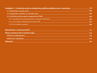 Unidade V – O controle social no âmbito das políticas públicas para a educação
5.1 Entendendo controle social
5.2. O papel dos conselhos no controle social
5.3. Controle social das ações e programas do FNDE
5.3.1. Conselho de Acompanhamento e Controle Social (Cacs)
5.3.2. O Conselho de Alimentação Escolar (CAE)
5.3.3. Os conselhos escolares
Retomando a conversa inicial
Nossa conversa não se encerra aqui
Referências bibliográficas
Referências webgráficas_______
Glossário
________________________ 99
__________________________________________________________________________ 100
______________________________________________________________ 102
________________________________________________________ 105
_______________________________________________ 105
___________________________________________________________ 107
___________________________________________________________________________ 108
_________________________________________________________________________ 113
___________________________________________________________________ 116
_______________________________________________________________________________ 116
__________________________________________________________________________ 116
_____________________________________________________________________________________________ 120
 