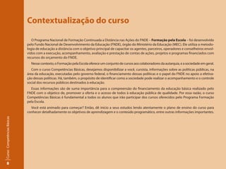 8
Curso:CompetênciasBásicas
Contextualização do curso
O Programa Nacional de Formação Continuada a Distância nas Ações do FNDE – Formação pela Escola – foi desenvolvido
pelo Fundo Nacional de Desenvolvimento da Educação (FNDE), órgão do Ministério da Educação (MEC). Ele utiliza a metodo-
logia de educação a distância com o objetivo principal de capacitar os agentes, parceiros, operadores e conselheiros envol-
vidos com a execução, acompanhamento, avaliação e prestação de contas de ações, projetos e programas financiados com
recursos do orçamento do FNDE.
Nessecontexto,oFormaçãopelaEscolaofereceumconjuntodecursosaoscolaboradoresdaautarquia,easociedadeemgeral.
Com o curso Competências Básicas, desejamos disponibilizar a você, cursista, informações sobre as políticas públicas, na
área da educação, executadas pelo governo federal, o financiamento dessas políticas e o papel do FNDE no apoio a efetiva-
ção dessas políticas. Há, também, o propósito de identificar como a sociedade pode realizar o acompanhamento e o controle
social dos recursos públicos destinados à educação.
Essas informações são de suma importância para a compreensão do financiamento da educação básica realizado pelo
FNDE com o objetico de, promover a oferta e o acesso de todos à educação pública de qualidade. Por essa razão, o curso
Competências Básicas é fundamental a todos os alunos que irão participar dos cursos oferecidos pelo Programa Formação
pela Escola.
Você está animado para começar? Então, dê início a seus estudos lendo atentamente o plano de ensino do curso para
conhecer detalhadamente os objetivos de aprendizagem e o conteúdo programático, entre outras informações importantes.
 