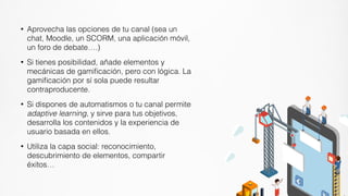 • Aprovecha las opciones de tu canal (sea un
chat, Moodle, un SCORM, una aplicación móvil,
un foro de debate….)


• Si tienes posibilidad, añade elementos y
mecánicas de gami
fi
cación, pero con lógica. La
gami
fi
cación por sí sola puede resultar
contraproducente.


• Si dispones de automatismos o tu canal permite
adaptive learning, y sirve para tus objetivos,
desarrolla los contenidos y la experiencia de
usuario basada en ellos.


• Utiliza la capa social: reconocimiento,
descubrimiento de elementos, compartir
éxitos…
 