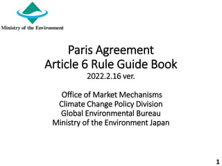 Paris Agreement
Article 6 Rule Guide Book
2022.2.16 ver.
Office of Market Mechanisms
Climate Change Policy Division
Global Environmental Bureau
Ministry of the Environment Japan
1
 