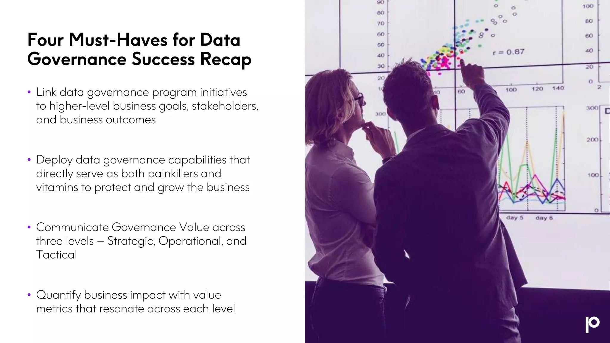 Four Must-Haves for Data
Governance Success Recap
• Link data governance program initiatives
to higher-level business goals, stakeholders,
and business outcomes
• Deploy data governance capabilities that
directly serve as both painkillers and
vitamins to protect and grow the business
• Communicate Governance Value across
three levels – Strategic, Operational, and
Tactical
• Quantify business impact with value
metrics that resonate across each level
 