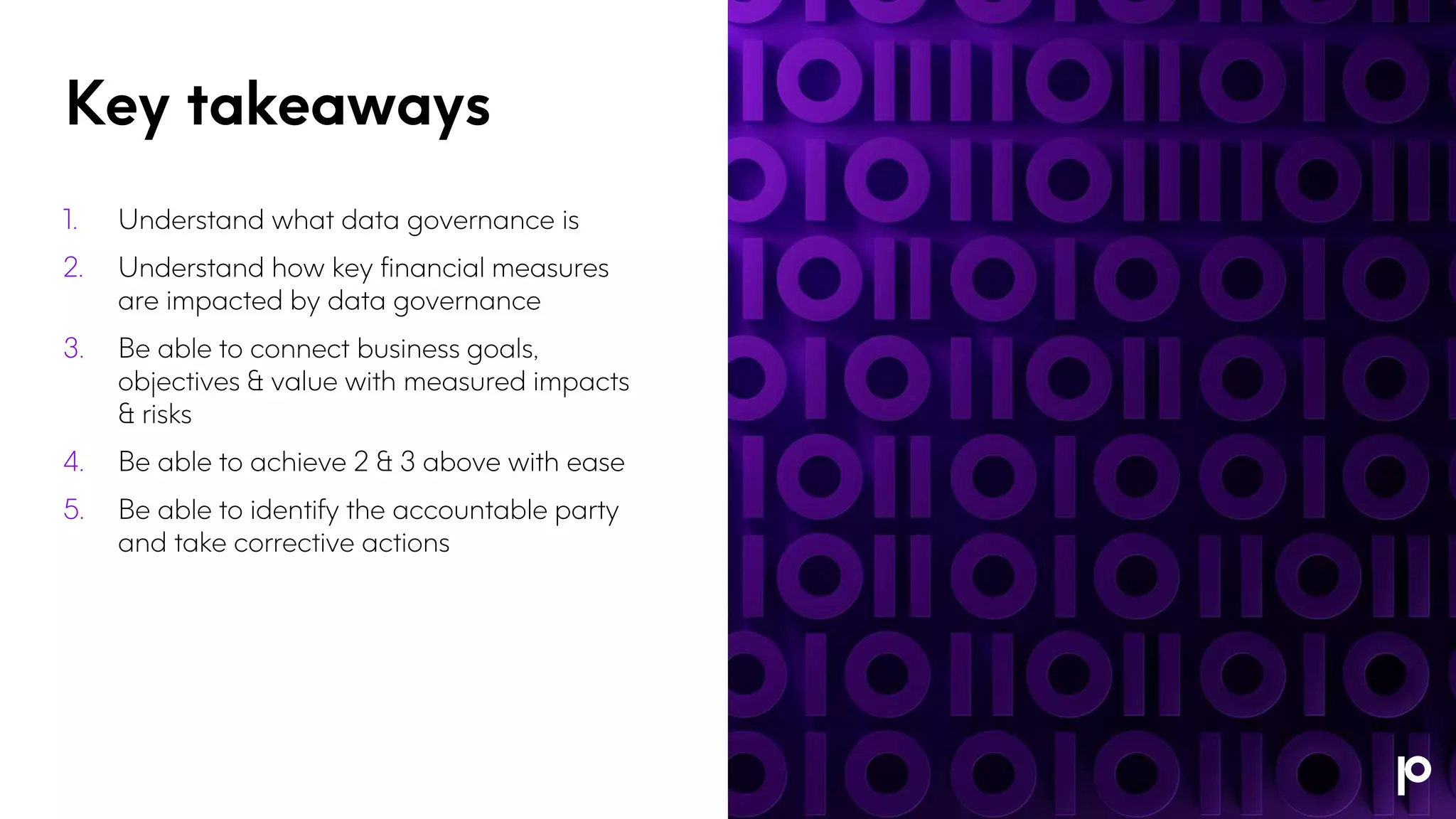 Key takeaways
1. Understand what data governance is
2. Understand how key financial measures
are impacted by data governance
3. Be able to connect business goals,
objectives & value with measured impacts
& risks
4. Be able to achieve 2 & 3 above with ease
5. Be able to identify the accountable party
and take corrective actions
 