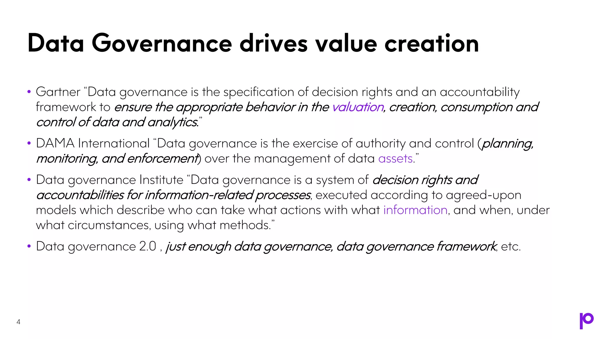 Data Governance drives value creation
• Gartner “Data governance is the specification of decision rights and an accountability
framework to ensure the appropriate behavior in the valuation, creation, consumption and
control of data and analytics.”
• DAMA International “Data governance is the exercise of authority and control (planning,
monitoring, and enforcement) over the management of data assets.”
• Data governance Institute “Data governance is a system of decision rights and
accountabilities for information-related processes, executed according to agreed-upon
models which describe who can take what actions with what information, and when, under
what circumstances, using what methods.”
• Data governance 2.0 , just enough data governance, data governance framework, etc.
4
 