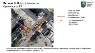 Питання №17 Вул. В. Великого, 63
Франківська РА
Розгляд звернення мешканців та депутата (І. Зінкевича) щодо встановлення делінеаторів та обмеження
паркування на вул. Володимира Великого, 63
 