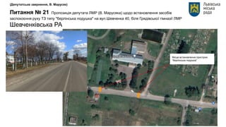 (Депутатське звернення, В. Марусяк)
Питання № 21 Пропозиція депутата ЛМР (В. Марусяка) щодо встановлення засобів
заспокоєння руху ТЗ типу "берлінська подушка" на вул.Шевченка 40, біля Грядівської гімназії ЛМР
Шевченківська РА
Місце встановлення пристрою
“берлінська подушка”
 