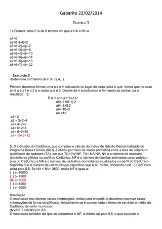Gabarito 22/02/2014
Turma 1
1) Escreva: uma P.A de 8 termos em que a1=6 e R=-4
a1=6
a2=6+(-4)=2
a3=6+2(-4)=-2
a4=6+3(-4)=-6
a5=6+4(-4)=-10
a6=6+5(-4)=-14
a7=6+6(-4)=-18
a8=6+7(-4)=-22
Exercício 2 :
-Determine o 6º termo da P.A. (2,4,..)
Primero devemos formar uma p.a e ir colocando no lugar de cada coisa o que temos que no caso
an é o 6 a1 é o 2 e a razão que é 2. Depois de ir substituindo e formando as contas, da o
resultado 12.
P.A.= an= a1+(n-1).r
a6= 2+(6-1).2
a6= 2+5.2
a6= 10+2
a6 =12
a1= 2
a2 = 2+2=4
a3= 4+2=6
a4= 6+2=8
a5= 8+2=10
a6= 10+2=12
3. O indicador do CadÚnico, que compões o cálculo do Índice de Gestão Descentralizada do
Programa Bolsa Família (IGD), é obtido por meio da média aritmética entre a taxa de cobertura
qualificada de cadastro (TA), em que TC= NV/NF, TA= NA/NV, NV é o número de cadastro
domiciliares válidos no perfil do CadÚnico, NF é o número de famílias estimadas como público-
alvo do CadÚnico e NA é o número de cadastros domiciliares atualizados no perfil do CadÚnico .
Suponha que o número de um município específico seja 0,6. Porém, dobrando o NF, o CadÚnico
cairá para 0,5. Se NA + NV= 3600, então NF é igual a:
( ) a- 10000
( ) b- 7500
(X) c- 5000
( ) d- 4500
( ) e- 3000
Resolução
O enunciado nos oferece várias informações, então para entendê-lo devemos escrever essas
informações de forma simplificada. Inicialmente se é apresentada a forma de se obter a média do
CadÚnico de certo município:
(NV/NF + NA/NV)/2= 0,6
O enunciado também diz que se dobrarmos o NF, a média caí para 0,5, o que equivale a:
 