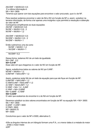 (NV/2NF + NA/NV)/2= 0,5
E a última informação é:
NA + NV= 3600
Teremos que operar com tais equações para encontrar o valor procurado, que é o de NF.
Para resolver podemos encontrar o valor de NA e NV em função de NF e, assim, substituir na
terceira informação, de forma a ter apenas uma incógnita o que permitirá a resolução e obtenção
do valor de NF.
Começamos simplificando as duas equações:
(NV/NF + NA/NV)/2= 0,6
NV/NF + NA/NV= 0,6 . 2
NV/NF + NA/NV= 1,2
(NV/2NF + NA/NV)/2= 0,5
NV/2NF + NA/NV= 0,5 . 2
NV/2NF + NA/NV= 1
Então subtraímos uma da outra:
NV/NF + NA/NV= 1,2
- NV/2NF + NA/NV= 1
______________________
NV/2NF= 0,2
Dessa forma, isolamos NV de um lado da igualdade:
NV= 2NF . 0,2
NV= 0,4 NF
Esse valor em que chegamos é o valor de NV em função de NF.
Agora, substituímos todos os valores de NV por 0,4NF:
NV/NF + NA/NV= 1,2
0,4NF/NF + NA/0,4NF= 1,2
Assim, podemos isolar NA de um lado da equação para que ele fique em função de NF:
0,4NF/NF + NA/0,4NF= 1,2
0,16NF/0,4NF + NA/0,4NF= 1,2
(0,16NF + NA)/0,4NF= 1,2
0,16NF + NA= 1,2 . 0,4NF
0,16NF + NA= 0,48NF
NA= 0,48NF - 0,16NF
NA= 0,32NF
O valor que acabamos de encontrar é o de NA em função de NF.
Devemos substituir os dois valores encontrados em função de NF na equação NA + NV= 3600:
NA + NV= 3600
0,32NF + 0,4NF= 3600
0,72NF= 3600
NF= 3600/0,72
NF= 5000
Concluímos que o valor de NF é 5000, alternativa C.
4)Se os ângulos internos de um triângulo formam uma P.A., e o menor deles é a metade do maior
, então o maior mede:
a)40°
 