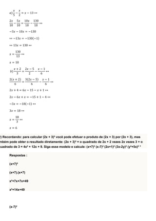 𝑎)
𝑥
5
−
𝑥
2
= 𝑥 − 13 ↔
2𝑥
10
−
5𝑥
10
=
10𝑥
10
−
130
10
↔
−3𝑥 − 10𝑥 = −130
↔ −13𝑥 = −130(−1)
↔ 13𝑥 = 130 ↔
𝑥 =
130
13
↔
𝑥 = 10
𝑏)
𝑥 + 2
3
=
2𝑥 − 5
2
−
𝑥 − 1
6
↔
2(𝑥 + 2)
6
=
3(2𝑥 − 5)
6
−
𝑥 − 1
6
↔
2𝑥 + 4 = 6𝑥 − 15 − 𝑥 + 1 ↔
2𝑥 − 6𝑥 + 𝑥 = −15 + 1 − 4 ↔
−3𝑥 = −18(−1) ↔
3𝑥 = 18 ↔
𝑥 =
18
3
↔
𝑥 = 6
2) Recordando: para calcular (2x + 3)² você pode efetuar o produto de (2x + 3) por (2x + 3), mas
mbém pode obter o resultado diretamente: (2x + 3)² = o quadrado de 2x + 2 vezes 2x vezes 3 + o
quadrado de 3 = 4x² + 12x + 9. Siga esse modelo e calcule: (x+7)² (x-7)² (2x+1)² (3x-2y)² (y²+5x)² *
Respostas :
(x+7)²
(x+7).(x+7)
x²+7x+7x+49
x²+14x+49
(x-7)²
 