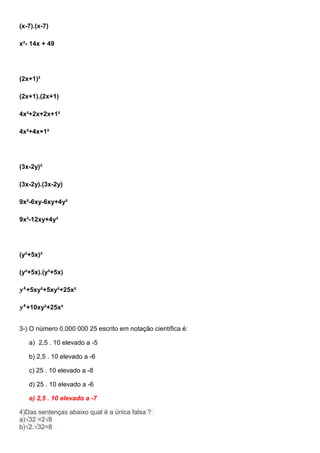 (x-7).(x-7)
x²- 14x + 49
(2x+1)²
(2x+1).(2x+1)
4x²+2x+2x+1²
4x²+4x+1²
(3x-2y)²
(3x-2y).(3x-2y)
9x²-6xy-6xy+4y²
9x²-12xy+4y²
(y²+5x)²
(y²+5x).(y²+5x)
𝒚 𝟒
+5xy²+5xy²+25x²
𝒚 𝟒
+10xy²+25x²
3-) O número 0,000 000 25 escrito em notação científica é:
a) 2,5 . 10 elevado a -5
b) 2,5 . 10 elevado a -6
c) 25 . 10 elevado a -8
d) 25 . 10 elevado a -6
e) 2,5 . 10 elevado a -7
4)Das sentenças abaixo qual é a única falsa ?
a)√32 =2√8
b)√2.√32=8
 