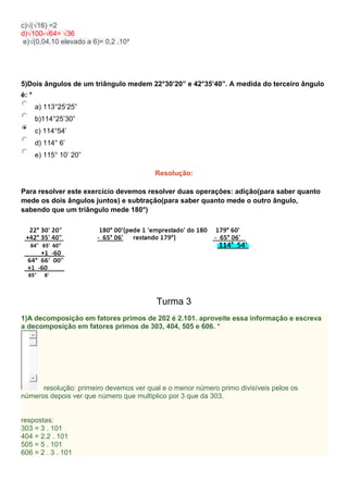 c)√(√16) =2
d)√100-√64= √36
e)√(0,04.10 elevado a 6)= 0,2 .10³
5)Dois ângulos de um triângulo medem 22°30’20” e 42°35’40”. A medida do terceiro ângulo
é: *
a) 113°25’25”
b)114°25’30”
c) 114°54’
d) 114° 6’
e) 115° 10’ 20”
Resolução:
Para resolver este exercício devemos resolver duas operações: adição(para saber quanto
mede os dois ângulos juntos) e subtração(para saber quanto mede o outro ângulo,
sabendo que um triângulo mede 180°)
Turma 3
1)A decomposição em fatores primos de 202 é 2.101. aproveite essa informação e escreva
a decomposição em fatores primos de 303, 404, 505 e 606. *
resolução: primeiro devemos ver qual e o menor número primo divisíveis pelos os
números depois ver que número que multiplico por 3 que da 303.
respostas:
303 = 3 . 101
404 = 2.2 . 101
505 = 5 . 101
606 = 2 . 3 . 101
 