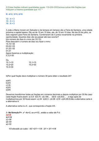 2) Estas frações indicam quantidades iguais: 1/3=2/6=3/9 Escreva outras três frações que
indiquem a mesma quantidade que 1/3. *
R: 4/12, 5/15, 6/18
12 : 4 = 3
15 : 5 = 3
18 : 6 = 3
3.João e Maria moram em Salvador e de tempos em tempos vão a Feira de Santana, uma cidade
próxima a capital baiana. Ele vai de 15 em 15 dias, ela, de 10 em 10 dias. No dia 20 de julho, os
dois viajaram para Feira de Santana. Combinaram de ir juntos novamente na primeira
oportunidade. Quantos dias vão se passar até isso ocorrer?
b)o número de dias é o mmc de (10,15)
Para descobrir o numero de dias vou fazer o mmc:
15,10 I 05
03,02 I 03
01,02 I 02
01,01
Agora fazemos a multiplicação :
5.3.2=30
Ou
10.1=10 15.1=15
10.2=20 15.2=30
10.3=30
4)Por qual fração devo multiplicar o número 30 para obter o resultado 24?
a)4/5
b)3/4
c)1/6
d)3/5
e)5/6
Devemos transformar todas as frações em números decimais e depois multiplicar por 30.No caso
cada fração ficará assim: a) 0,8 b)0,75 c)0,166... d)0,6 e)0,833... , e logo após de
multiplicarmos por 30 ficará assim: a) 24 b)22,5 c)4,98 d)18 e)24,99.Então a alternativa certa é
a alternativa A.
A alternativa certa é a A , que corresponde a fração 4/5.
5- Na fórmula F= x³ -4x+2, se x=1/2 , então o valor de F é:
A)1/8
b)1/16
c)-1/8
d)-1/4
e)-1/2
1/2 elevado ao cubo - 4/2 +2/1 = 1/8 - 2/1 + 2/1 =1/8
 