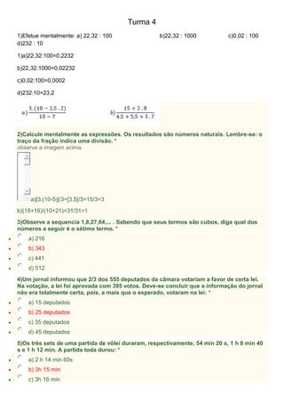 Turma 4
1)Efetue mentalmente: a) 22,32 : 100 b)22,32 : 1000 c)0,02 : 100
d)232 : 10
1)a)22,32:100=0,2232
b)22,32:1000=0,02232
c)0,02:100=0,0002
d)232:10=23,2
2)Calcule mentalmente as expressões. Os resultados são números naturais. Lembre-se: o
traço da fração indica uma divisão. *
observe a imagem acima.
a)[3.(10-5)[/3=[3.5]/3=15/3=3
b)(15+16)/(10+21)=31/31=1
3)Observe a sequencia 1,8,27,64,... . Sabendo que seus termos são cubos, diga qual dos
números a seguir é o sétimo termo. *
 a) 216
 b) 343
 c) 441
 d) 512
4)Um jornal informou que 2/3 dos 555 deputados da câmara votariam a favor de certa lei.
Na votação, a lei foi aprovada com 395 votos. Deve-se concluir que a informação do jornal
não era totalmente certa, pois, a mais que o esperado, votaram na lei: *
 a) 15 deputados
 b) 25 deputados
 c) 35 deputados
 d) 45 deputados
5)Os três sets de uma partida de vôlei duraram, respectivamente, 54 min 20 s, 1 h 8 min 40
s e 1 h 12 min. A partida toda durou: *
 a) 2 h 14 min 60s
 b) 3h 15 min
 c) 3h 16 min
 