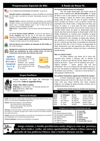 Grupos Familiares
Programações Especiais do Mês A Razão da Nossa Fé.
“EU E A MINHA CASA SERVIREMOS AO SENHOR.” Josué 24.15.
Atenção! Coristas e Interessados os ensaios do CORAL tem previsão
de inicio após o período de carnaval, interessados procurar a irmã
Elisene.
Atenção Jovens: estamos precisando de voluntários que queiram
trabalhar conosco. As secretarias de atividades da UMP precisam de
jovens com o coração disposto como o seu! E Deus há de nos
capacitar. Procure a diretoria da UMP!
Culto no lar – Estudo Bíblico, casa da Joema, dia 28 de fevereiro, às
20h.
Dia 27 de fevereiro (sexta) CINEUPA, na casa da Julia Neves, as
18:30h. Endereço: Rua 10, Qd. 15, Lt. 05; Setor Pq. Industrial.
Queridos a UPA pretende realizar um Bazar, por isso se você tem em
sua residência roupas, sapatos ou bijuterias em bom estado de uso
e desejar nos doar, procure-nos. Desde já gratos.
Culto de Abertura dos trabalhos da Federação de SAFs PGNA, dia
28, as 20h. Participe!
Agradecemos a presença das amadas professoras do Departamento
Infantil que participaram de nossa reunião ontem, em prol de
melhorarmos nossas aulas. Deus abençoe cada uma!
CADA DIA – FAMÍLIA.
Se você deseja ser um dos
patrocinadores ou
contribuir com qualquer
quantia, entrar em contato
com a secretaria até o dia
01 de março.
As crianças também devem ser batizadas?
Sim. Na antiga dispensação elas faziam parte da
Igreja, sendo recebidas pelo rito da circuncisão. E a Igreja
de Deus é uma só. No capitulo 11 da carta aos Romanos,
Paulo emprega a figura da oliveira para representar o
antigo povo de Deus. Diz ele que os judeus incrédulos
foram cortados da oliveira e que os gentios crentes são
enxertados nela. Deste modo, o antigo povo de Deus, que
foram os judeus, e o novo povo de Deus, constituído
também de gentios, formam uma só árvore. Assim como as
crianças faziam parte da Igreja na dispensação judaica,
devem elas fazer parte da Igreja na dispensação cristã. No
Antigo Testamento, as crianças eram recebidas na Igreja
pelo rito da circuncisão (Gn 17.9-14, 23, 27; Lv 12.3). No
Novo Testamento, são recebidas na Igreja pelo batismo,
que substituiu a circuncisão (Gl 2.11, 12). Na dispensação
da Lei, o menino que não fosse circuncidado era eliminado
do povo de Deus (Gn 17.14). O crente, na dispensação do
Novo Testamento, que não apresenta seus filhos para o
batismo, está quebrando a aliança com Deus e cometendo
grande pecado.
Mas, as crianças creem?
Os textos bíblicos que falam da fé como pré-
requisito para receber o batismo, não se referem às
crianças. A prova é que Marcos (16.16), depois de citar as
palavras de Cristo - “quem crê e for batizado será salvo” –
registra também – “quem, porém, não crê, será
condenado”. Ora, se as crianças não são capazes de crer e,
por isso, não podem ser batizadas, elas estão condenadas.
No entanto, Jesus afirmou: “... das tais é o reino de Deus”, e
sem qualquer referência à fé.
Há, no Novo Testamento, registro de batismo de criança?
O Novo Testamento registra o batismo de cinco
famílias inteiras (At 10.23-24 e 48; 16.15, 33; 18.8 e 1 Co.
1.16). Será que nessas famílias não havia crianças?
Orígenes, um teólogo da Igreja primitiva, ensinou que os
apóstolos batizavam crianças.
Extraído do livreto A Razão da Nossa Fé, de Adão Carlos Nascimento.
Data Pregadores Liturgistas Diaconia
01/03
01/03
08/03
15/03
22/03
29/03
Pr. Wellington
Pr. Israel
Pr. Israel
Sem. Roques
Pr. Israel
Pb. Tiago
Pb. Ely
Rodrigo
Pb. Roberto
Pb. Márcio
Pb. Eurípedes
Rodolfo
Emídio / Ademar
Emídio / Ademar
Deverson / Paulo
Emídio / Adson
Marçal / Edgar
Ademar / Deverson
02. Márcio
04. Sandra (esposa do Lécio)
06. Rosangela / Isabela Oliveira
08. Marlene Bastos
09. Jefferson
14. Alberto / Rockes
15. Kelly Cristina
Grupos Familiares um lugar de edificação e
comunhão. Todas as segundas-feiras.
Grupo I: Res. Ádson e Livânia
Endereço: St. Universitário – 12ª Avenida, Número 20.
Fone: 9909 9570 / 9989 7069
Horário: 20:00 hs
Motivos de Oração
Parabéns aos nossos aniversariantes do mês
Saúde: Júlia (neta dos irmãos Sérgio e Antonilda), João Simão e Marlene Alves, e seu
Guerra, e a irmã Joana da Congregação Agua Branca.
Missões: Missionário Gustavo e Luciene (México)
Rev. Carlos Del Pino e Rosa (Espanha)
Wilton e Dânia (Novas Tribos do Brasil)
Pela Igreja perseguida.
Liderança: oremos por todos os irmãos que estão sob a responsabilidade e privilégio
de conduzir os ministérios da igreja. Que o Senhor cuide de suas famílias enquanto
eles cuidam das nossas.
Projetos: que Deus conceda sabedoria ao conselho de nossa igreja para novos planos
de evangelização com os irmãos do Setor Água Branca.
Próximas Atividades: Conferencia de edificação e consagração
16. Cárita (AB)
19. Débora (AB)
21. Letícia
23. Danilo
24. Roberto Tavares
25. Davi Borges
27. Danielle (AB) / Vanessa
 