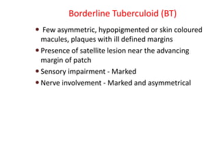 Borderline Tuberculoid (BT)
 Few asymmetric, hypopigmented or skin coloured
macules, plaques with ill defined margins
 Presence of satellite lesion near the advancing
margin of patch
 Sensory impairment - Marked
 Nerve involvement - Marked and asymmetrical
 