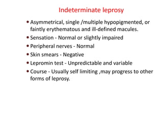 Indeterminate leprosy
 Asymmetrical, single /multiple hypopigmented, or
faintly erythematous and ill-defined macules.
 Sensation - Normal or slightly impaired
 Peripheral nerves - Normal
 Skin smears - Negative
 Lepromin test - Unpredictable and variable
 Course - Usually self limiting ,may progress to other
forms of leprosy.
 