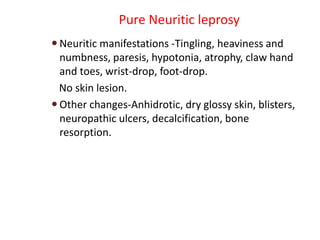 Pure Neuritic leprosy
 Neuritic manifestations -Tingling, heaviness and
numbness, paresis, hypotonia, atrophy, claw hand
and toes, wrist-drop, foot-drop.
No skin lesion.
 Other changes-Anhidrotic, dry glossy skin, blisters,
neuropathic ulcers, decalcification, bone
resorption.
 