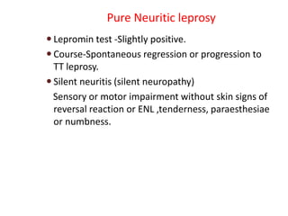 Pure Neuritic leprosy
 Lepromin test -Slightly positive.
 Course-Spontaneous regression or progression to
TT leprosy.
 Silent neuritis (silent neuropathy)
Sensory or motor impairment without skin signs of
reversal reaction or ENL ,tenderness, paraesthesiae
or numbness.
 