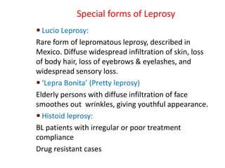 Special forms of Leprosy
 Lucio Leprosy:
Rare form of lepromatous leprosy, described in
Mexico. Diffuse widespread infiltration of skin, loss
of body hair, loss of eyebrows & eyelashes, and
widespread sensory loss.
 ‘Lepra Bonita’ (Pretty leprosy)
Elderly persons with diffuse infiltration of face
smoothes out wrinkles, giving youthful appearance.
 Histoid leprosy:
BL patients with irregular or poor treatment
compliance
Drug resistant cases
 