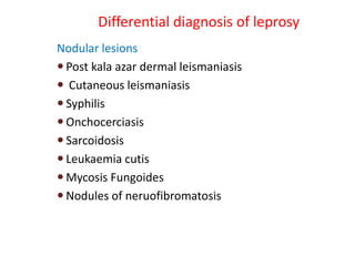 Differential diagnosis of leprosy
Nodular lesions
 Post kala azar dermal leismaniasis
 Cutaneous leismaniasis
 Syphilis
 Onchocerciasis
 Sarcoidosis
 Leukaemia cutis
 Mycosis Fungoides
 Nodules of neruofibromatosis
 