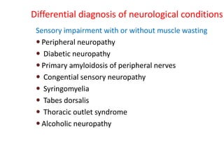 Differential diagnosis of neurological conditions
Sensory impairment with or without muscle wasting
 Peripheral neuropathy
 Diabetic neuropathy
 Primary amyloidosis of peripheral nerves
 Congential sensory neuropathy
 Syringomyelia
 Tabes dorsalis
 Thoracic outlet syndrome
 Alcoholic neuropathy
 