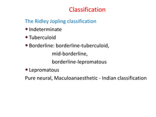Classification
The Ridley Jopling classification
 Indeterminate
 Tuberculoid
 Borderline: borderline-tuberculoid,
mid-borderline,
borderline-lepromatous
 Lepromatous
Pure neural, Maculoanaesthetic - Indian classification
 