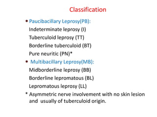 Classification
 Paucibacillary Leprosy(PB):
Indeterminate leprosy (I)
Tuberculoid leprosy (TT)
Borderline tuberculoid (BT)
Pure neuritic (PN)*
 Multibacillary Leprosy(MB):
Midborderline leprosy (BB)
Borderline lepromatous (BL)
Lepromatous leprosy (LL)
* Asymmetric nerve involvement with no skin lesion
and usually of tuberculoid origin.
 