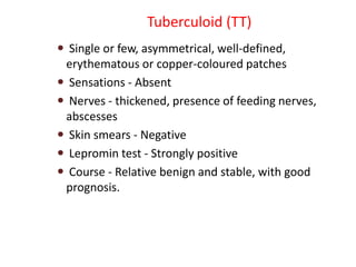 Tuberculoid (TT)
 Single or few, asymmetrical, well-defined,
erythematous or copper-coloured patches
 Sensations - Absent
 Nerves - thickened, presence of feeding nerves,
abscesses
 Skin smears - Negative
 Lepromin test - Strongly positive
 Course - Relative benign and stable, with good
prognosis.
 