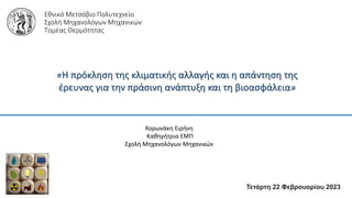 Εθνικό Μετσόβιο Πολυτεχνείο
Σχολή Μηχανολόγων Μηχανικών
Τομέας Θερμότητας
«Η πρόκληση της κλιματικής αλλαγής και η απάντηση της
έρευνας για την πράσινη ανάπτυξη και τη βιοασφάλεια»
Τετάρτη 22 Φεβρουαρίου 2023
Κορωνάκη Ειρήνη
Καθηγήτρια ΕΜΠ
Σχολή Μηχανολόγων Μηχανικών
1
 