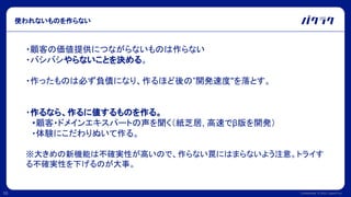Confidential © 2022 LayerX Inc.
10
使われないものを作らない
・顧客の価値提供につながらないものは作らない
・バシバシやらないことを決める。
・作ったものは必ず負債になり、作るほど後の”開発速度"を落とす。
・作るなら、作るに値するものを作る。
　・顧客・ドメインエキスパートの声を聞く（紙芝居, 高速でβ版を開発）
　・体験にこだわりぬいて作る。
※大きめの新機能は不確実性が高いので、作らない罠にはまらないよう注意。トライす
る不確実性を下げるのが大事。
 
