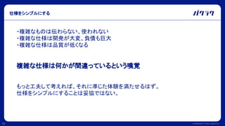 Confidential © 2022 LayerX Inc.
12
仕様をシンプルにする
・複雑なものは伝わらない、使われない
・複雑な仕様は開発が大変、負債も巨大
・複雑な仕様は品質が低くなる
複雑な仕様は何かが間違っているという嗅覚
もっと工夫して考えれば、それに準じた体験を満たせるはず。
仕様をシンプルにすることは妥協ではない。
 