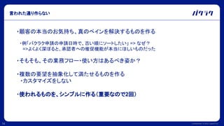 Confidential © 2022 LayerX Inc.
14
言われた通り作らない
・顧客の本当のお気持ち、真のペインを解決するものを作る
　・例「バクラク申請の申請日時で、古い順にソートしたい」 => なぜ？
　　=>よくよく深ぼると、承認者への催促機能が本当にほしいものだった
・そもそも、その業務フロー・使い方はあるべき姿か？
・複数の要望を抽象化して満たせるものを作る
　・カスタマイズをしない
・使われるものを、シンプルに作る（重要なので2回）
 