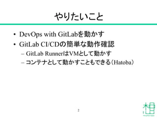 やりたいこと
• DevOps with GitLabを動かす
• GitLab CI/CDの簡単な動作確認
– GitLab RunnerはVMとして動かす
– コンテナとして動かすこともできる（Hatoba）
2
 